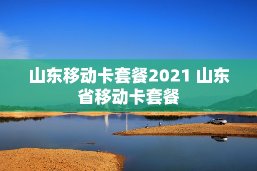 山东移动卡套餐2021 山东省移动卡套餐