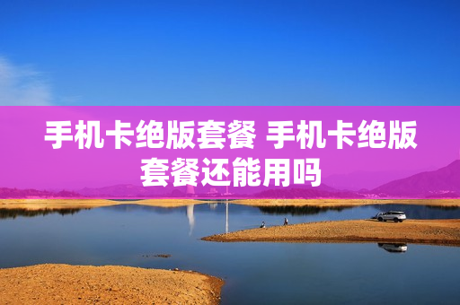 手机卡绝版套餐 手机卡绝版套餐还能用吗