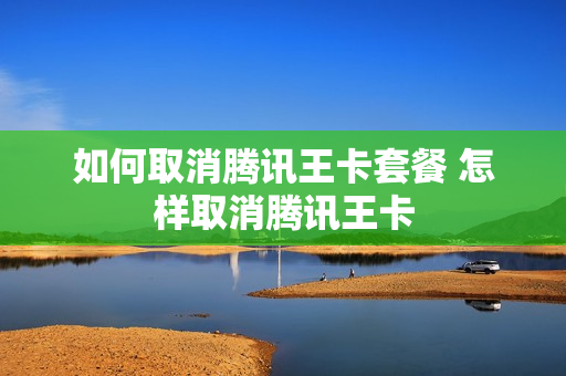 如何取消腾讯王卡套餐 怎样取消腾讯王卡