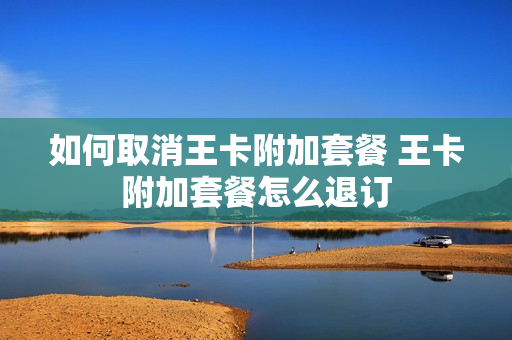 如何取消王卡附加套餐 王卡附加套餐怎么退订