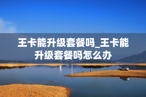 王卡能升级套餐吗_王卡能升级套餐吗怎么办
