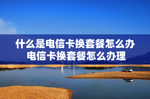 什么是电信卡换套餐怎么办 电信卡换套餐怎么办理