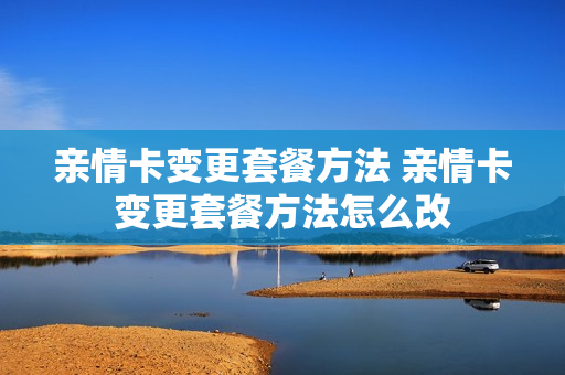 亲情卡变更套餐方法 亲情卡变更套餐方法怎么改
