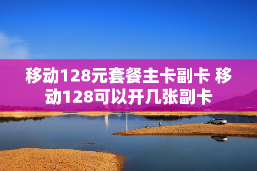 移动128元套餐主卡副卡 移动128可以开几张副卡