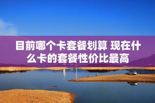 目前哪个卡套餐划算 现在什么卡的套餐性价比最高