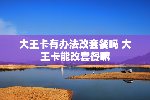 大王卡有办法改套餐吗 大王卡能改套餐嘛
