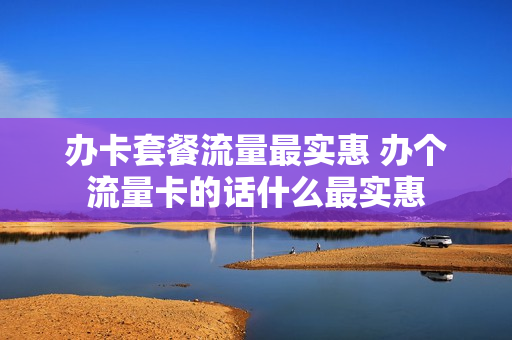 办卡套餐流量最实惠 办个流量卡的话什么最实惠