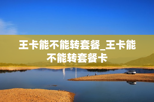 王卡能不能转套餐_王卡能不能转套餐卡