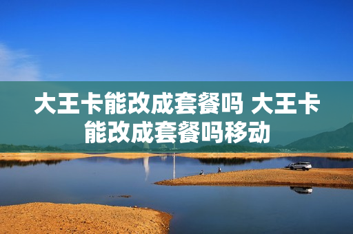大王卡能改成套餐吗 大王卡能改成套餐吗移动