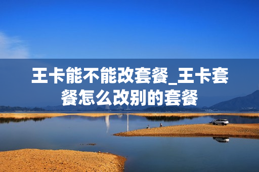 王卡能不能改套餐_王卡套餐怎么改别的套餐