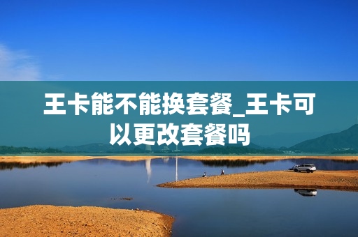 王卡能不能换套餐_王卡可以更改套餐吗
