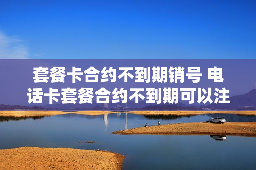 套餐卡合约不到期销号 电话卡套餐合约不到期可以注销吗