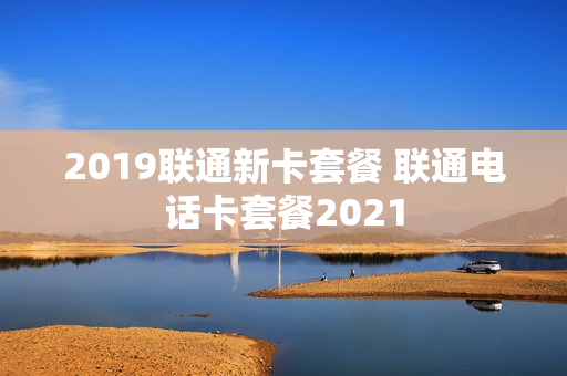 2019联通新卡套餐 联通电话卡套餐2021