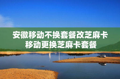安徽移动不换套餐改芝麻卡 移动更换芝麻卡套餐