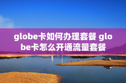 globe卡如何办理套餐 globe卡怎么开通流量套餐
