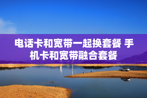 电话卡和宽带一起换套餐 手机卡和宽带融合套餐
