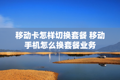 移动卡怎样切换套餐 移动手机怎么换套餐业务