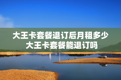 大王卡套餐退订后月租多少 大王卡套餐能退订吗