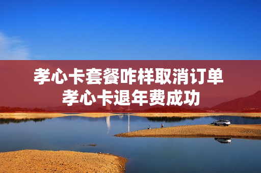 孝心卡套餐咋样取消订单 孝心卡退年费成功