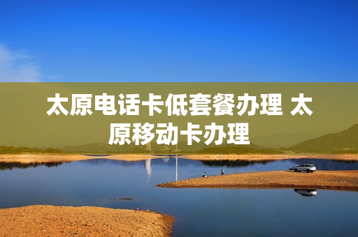 太原电话卡低套餐办理 太原移动卡办理