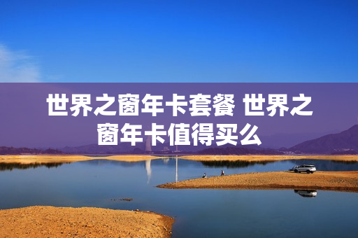 世界之窗年卡套餐 世界之窗年卡值得买么