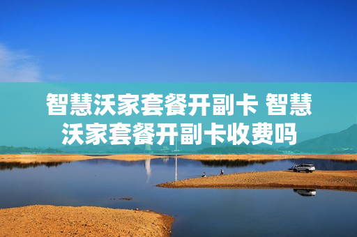 智慧沃家套餐开副卡 智慧沃家套餐开副卡收费吗