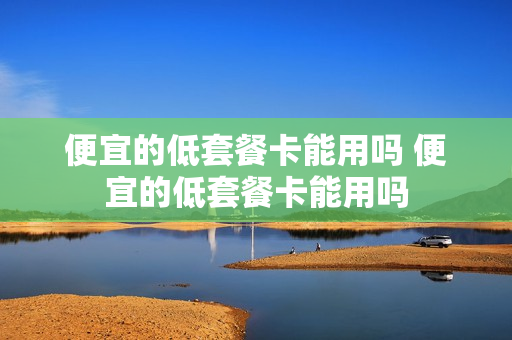便宜的低套餐卡能用吗 便宜的低套餐卡能用吗