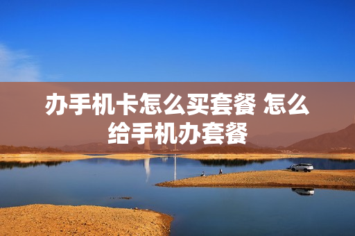 办手机卡怎么买套餐 怎么给手机办套餐