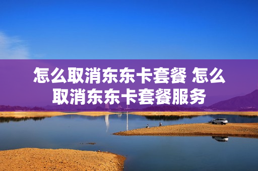 怎么取消东东卡套餐 怎么取消东东卡套餐服务