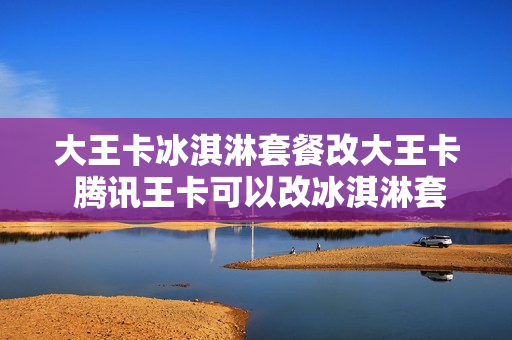 大王卡冰淇淋套餐改大王卡 腾讯王卡可以改冰淇淋套餐吗
