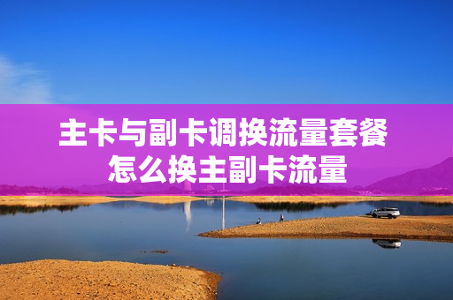 主卡与副卡调换流量套餐 怎么换主副卡流量