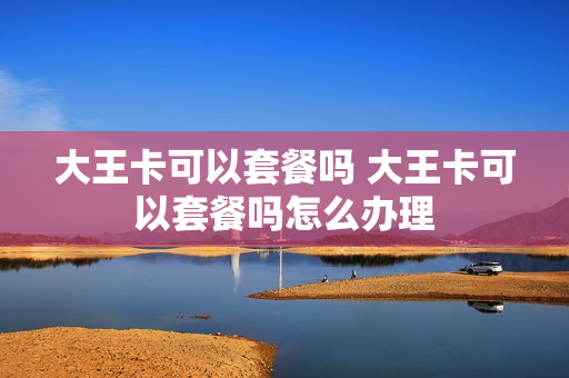 大王卡可以套餐吗 大王卡可以套餐吗怎么办理
