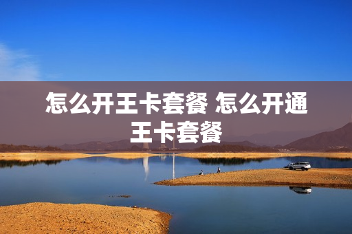 怎么开王卡套餐 怎么开通王卡套餐