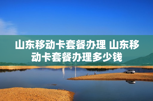 山东移动卡套餐办理 山东移动卡套餐办理多少钱