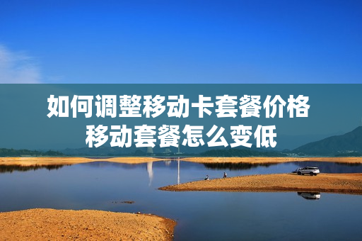如何调整移动卡套餐价格 移动套餐怎么变低