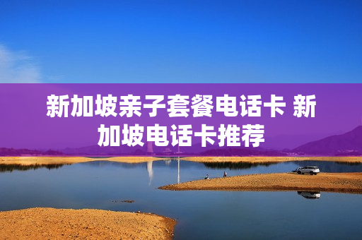 新加坡亲子套餐电话卡 新加坡电话卡推荐