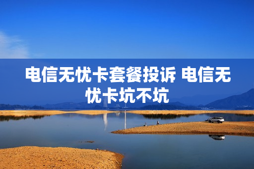 电信无忧卡套餐投诉 电信无忧卡坑不坑