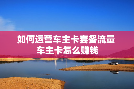 如何运营车主卡套餐流量 车主卡怎么赚钱