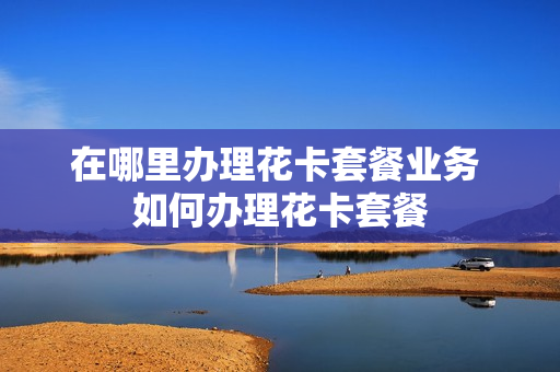 在哪里办理花卡套餐业务 如何办理花卡套餐