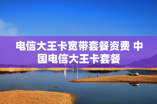 电信大王卡宽带套餐资费 中国电信大王卡套餐