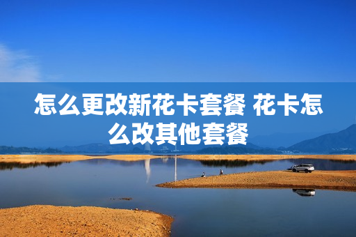 怎么更改新花卡套餐 花卡怎么改其他套餐