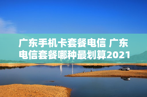 广东手机卡套餐电信 广东电信套餐哪种最划算2021