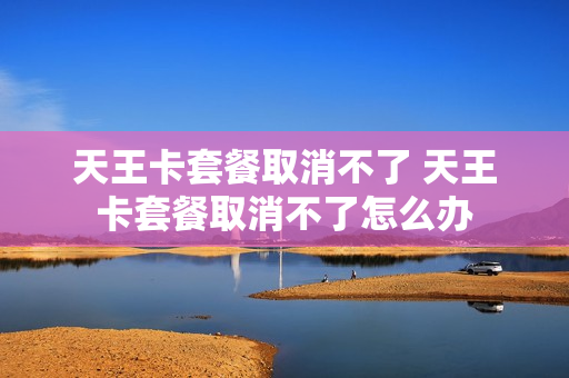 天王卡套餐取消不了 天王卡套餐取消不了怎么办