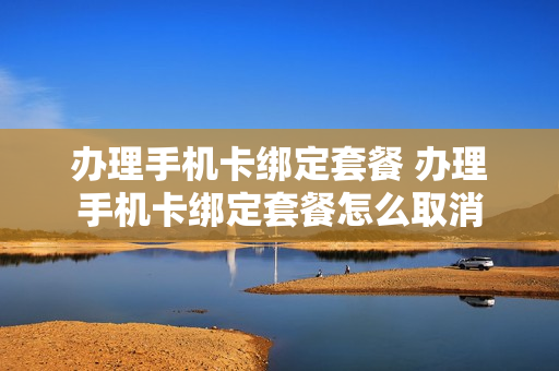 办理手机卡绑定套餐 办理手机卡绑定套餐怎么取消