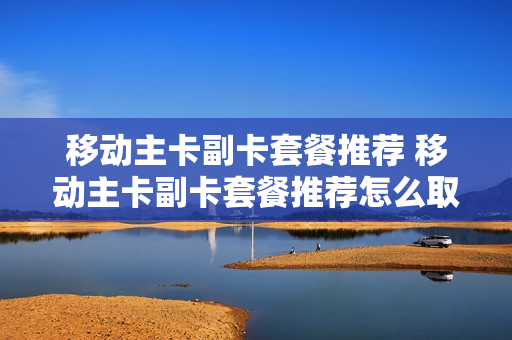 移动主卡副卡套餐推荐 移动主卡副卡套餐推荐怎么取消