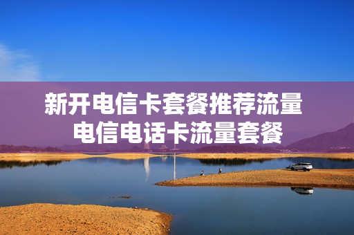 新开电信卡套餐推荐流量 电信电话卡流量套餐