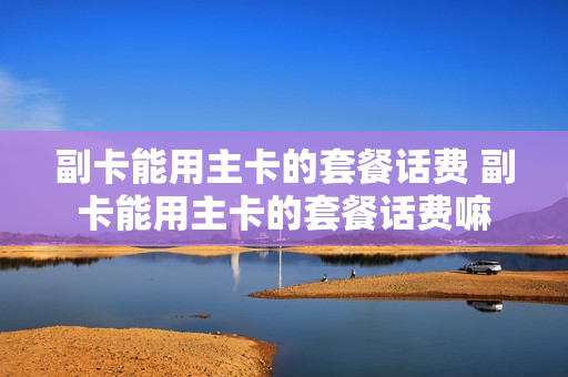 副卡能用主卡的套餐话费 副卡能用主卡的套餐话费嘛