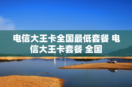 电信大王卡全国最低套餐 电信大王卡套餐 全国