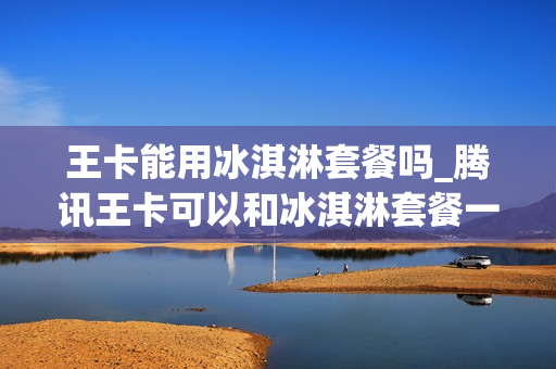 王卡能用冰淇淋套餐吗_腾讯王卡可以和冰淇淋套餐一起办理吗