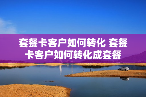 套餐卡客户如何转化 套餐卡客户如何转化成套餐